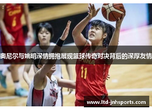 奥尼尔与姚明深情拥抱展现篮球传奇对决背后的深厚友情