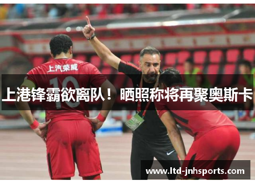 上港锋霸欲离队！晒照称将再聚奥斯卡